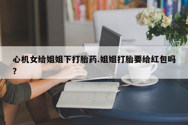堕胎药在线付款心机女给姐姐下打胎药.姐姐打胎要给红包吗？