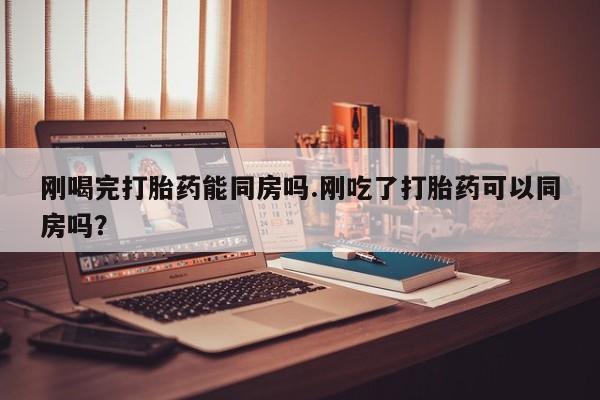 堕胎药在线付款刚喝完打胎药能同房吗.刚吃了打胎药可以同房吗？