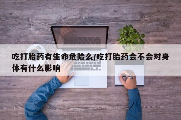 堕胎药在线付款吃打胎药有生命危险么/吃打胎药会不会对身体有什么影响