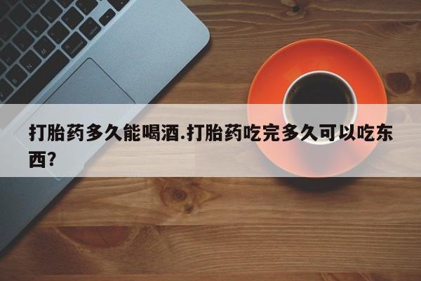堕胎药在线付款打胎药多久能喝酒.打胎药吃完多久可以吃东西？