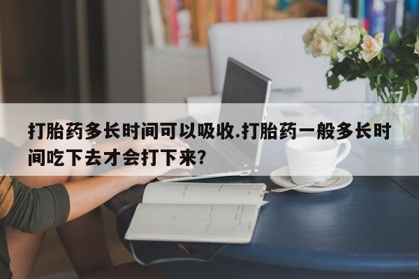 堕胎药在线付款打胎药多长时间可以吸收.打胎药一般多长时间吃下去才会打下来？