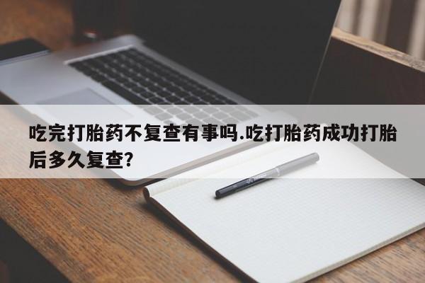 堕胎药在线付款吃完打胎药不复查有事吗.吃打胎药成功打胎后多久复查？