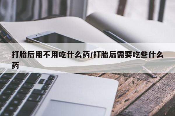 堕胎药在线付款打胎后用不用吃什么药/打胎后需要吃些什么药