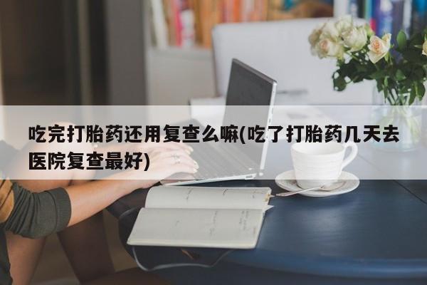 堕胎药在线付款吃完打胎药还用复查么嘛(吃了打胎药几天去医院复查最好)