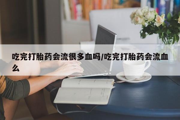 堕胎药在线付款吃完打胎药会流很多血吗/吃完打胎药会流血么