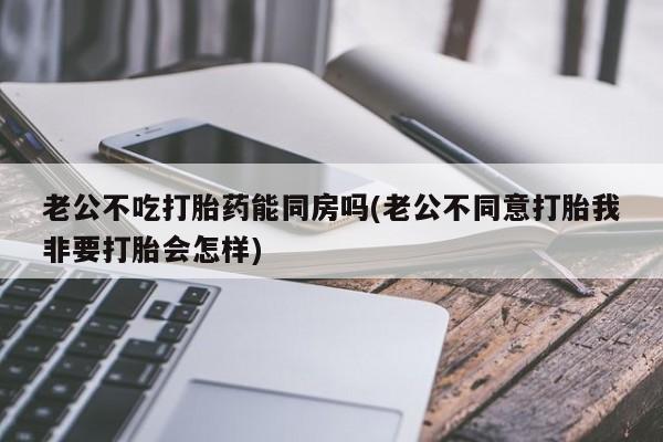 堕胎药在线付款老公不吃打胎药能同房吗(老公不同意打胎我非要打胎会怎样)
