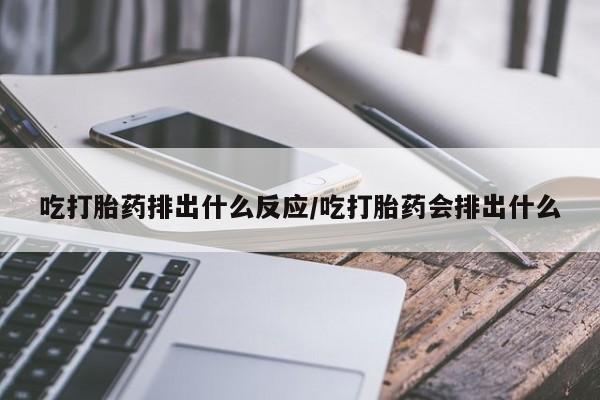 堕胎药在线付款吃打胎药排出什么反应/吃打胎药会排出什么